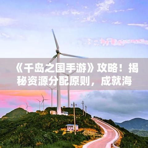 《千岛之国手游》攻略！揭秘资源分配原则，成就海岛帝国！掌握技巧，开启全新冒险旅程！