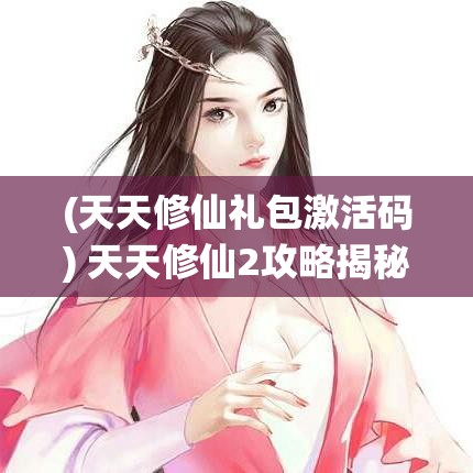 (天天修仙礼包激活码) 天天修仙2攻略揭秘：掌握这些终极技巧，助你快速提升修为，从新手到高手的必经之路