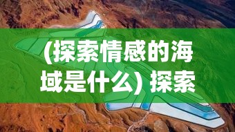 (探索情感的海域是什么) 探索情感的海域：以心之航海图，揭示隐藏在情感深处的秘密航线