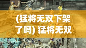 (猛将无双下架了吗) 猛将无双2：屠龙之战全解析，革新战斗系统带来前所未有的激战体验