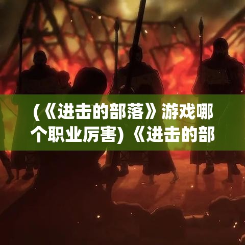 (《进击的部落》游戏哪个职业厉害) 《进击的部落》：揭秘历史厚重的部落文化与独特的争斗传统，探索部落之间的力量对抗和和平共处的辩证关系。